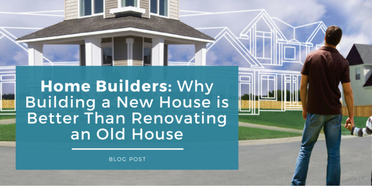 home builders why building a new house is better than renovating an old house